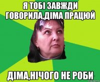 Я тобі завжди говорила,Діма працюй Діма,нічого не роби