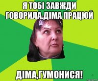 Я тобі завжди говорила,Діма працюй Діма,гумонися!