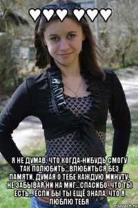 ♥♥♥ ♥♥♥ я не думав, что когда-нибудь смогу так полюбить...влюбиться без памяти, думая о тебе каждую минуту, не забывая ни на миг...спасибо, что ты есть... если бы ты ещё знала, что я люблю тебя