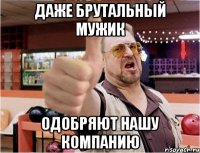 Даже брутальный мужик Одобряют нашу компанию