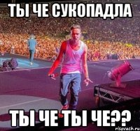 ТЫ ЧЕ СУКОПАДЛА ТЫ ЧЕ ТЫ ЧЕ??