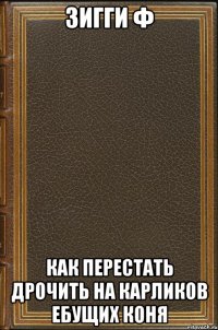 Зигги Ф Как перестать дрочить на карликов ебущих коня