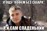 угощу "кофем без сахара" я и сам сладенький