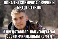 пока ты собирала окурки и битое стекло я представлял, как угощу тебя своим фирменным кофем