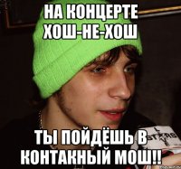 на концерте хош-не-хош ты пойдёшь в контакный мош!!