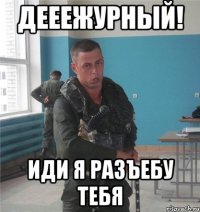 ДЕЕЕЖУРНЫЙ! иди я разъебу тебя