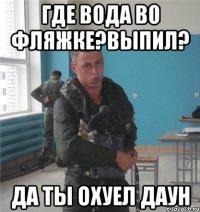 где вода во фляжке?выпил? да ты охуел даун