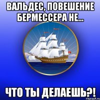 Вальдес, повешение Бермессера не... Что ты делаешь?!
