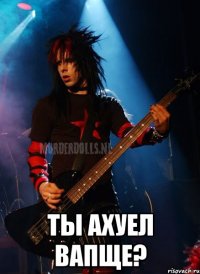  ТЫ АХУЕЛ ВАПЩЕ?