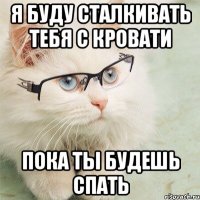 я буду сталкивать тебя с кровати пока ты будешь спать