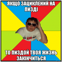 якщо зациклений на пизді то пиздой твоя жизнь закінчиться