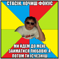стасік, хочиш фокус ми йдем до мене займатися любовю, а потом ти ісчезніш