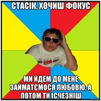 стасік, хочиш фокус ми йдем до мене займатємося любовю, а потом ти ісчезніш