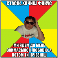 стасік, хочиш фокус ми йдем до мене займаємося любовю, а потом ти ісчезніш