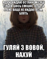 я дрю кидаю останні місяці тільки шось смішне 16.04.14 а вже ваще не кидаю всім, блять гуляй з вовой, нахуй