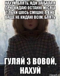 нахуй, блять, йди заїбала я дрю кидаю останні місяці тільки шось смішне а вже ваще не кидаю всім, блять гуляй з вовой, нахуй