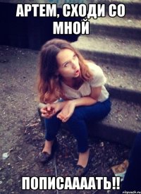 АРТЕМ, СХОДИ СО МНОЙ ПОПИСААААТЬ!!