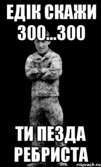 Едік скажи 300...300 ти пезда ребриста