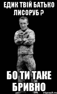 Едик твій батько лисоруб ? бо ти таке бривно