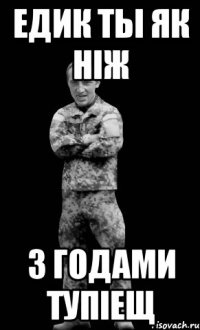 Едик ты як ніж з годами тупіещ