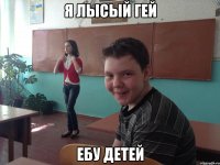 Я лысый гей Ебу детей