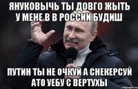 Януковычь Ты довго жыть у мене в в России будиш Путин ты не очкуй а снекерсуй ато уебу с вертухы