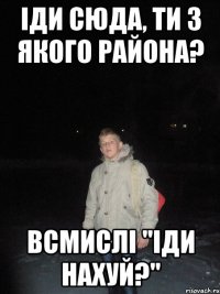 іди сюда, ти з якого района? всмислі "іди нахуй?"
