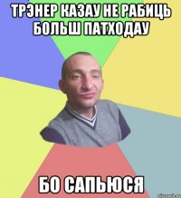 трэнер казау не рабиць больш патходау бо сапьюся