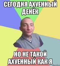 сегодня ахуенный денёк но не такой ахуенный как я