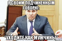 Я своим подчиненным говорю: "Уходите как мужчины"