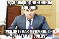 Я своим подчиненным говорю: "Уходите как мужчины. Но сам так я не уйду"