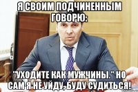 Я своим подчиненным говорю: "Уходите как мужчины." Но сам я не уйду, буду судиться!