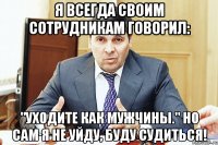 Я всегда своим сотрудникам говорил: "Уходите как мужчины." Но сам я не уйду, буду судиться!