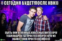 Сегодня будет!После КВН)) Ебать они охуенные,классные!Витя,хочу тебя!Андрей,ты просто супер!Я хочу их обоих!!!Они просто космос)))