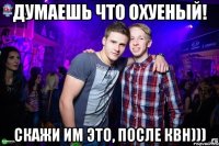Думаешь что охуеный! Скажи им это, после КВН)))