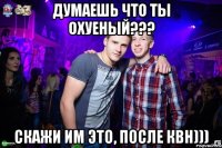 Думаешь что ты охуеный??? Скажи им это, после КВН)))