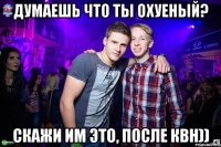 Думаешь что ты охуеный? Скажи им это, после КВН))