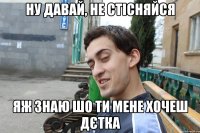 Ну давай, не стісняйся яж знаю шо ти мене хочеш дєтка