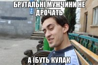 Брутальні мужчини не дрочать А їбуть кулак