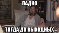 ладно тогда до выходных