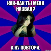 Как-как ты меня назвал? А ну повтори.