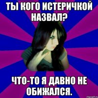 Ты кого истеричкой назвал? Что-то я давно не обижался.