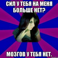 Сил у тебя на меня больше нет? Мозгов у тебя нет.