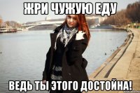 Жри чужую еду Ведь ты этого достойна!