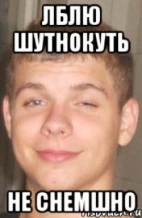 ЛБЛЮ ШУТНОКУТЬ НЕ СНЕМШНО