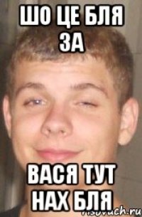 ШО ЦЕ БЛЯ ЗА ВАСЯ ТУТ НАХ БЛЯ