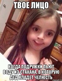 твое лицо когда подружки пьют воду из стакана, в которую дед кладет челюсть