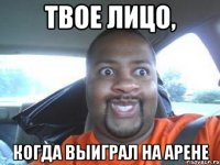Твое лицо, когда выиграл на арене