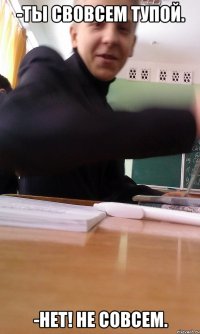 -ТЫ СВОВСЕМ ТУПОЙ. -НЕТ! НЕ СОВСЕМ.