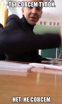 -ТЫ СОВСЕМ ТУПОЙ. -НЕТ, НЕ СОВСЕМ.